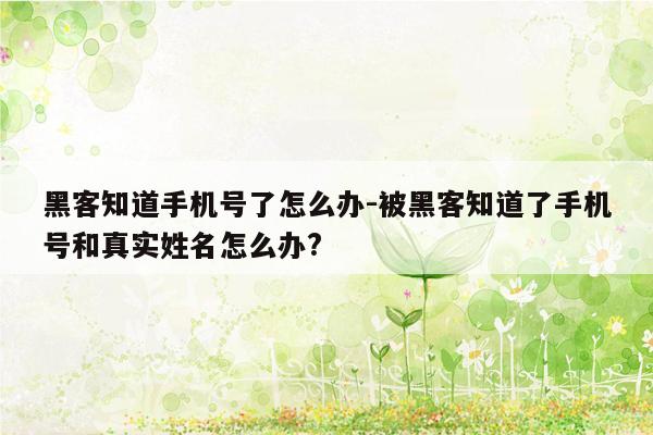 黑客知道手机号了怎么办-被黑客知道了手机号和真实姓名怎么办?