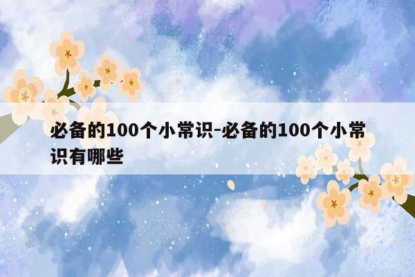 必备的100个小常识-必备的100个小常识有哪些