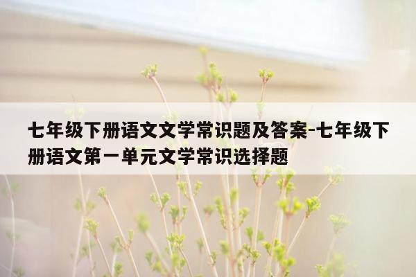 七年级下册语文文学常识题及答案-七年级下册语文第一单元文学常识选择题