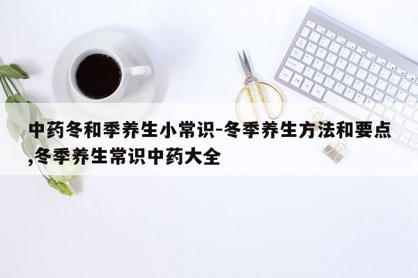 中药冬和季养生小常识-冬季养生方法和要点,冬季养生常识中药大全