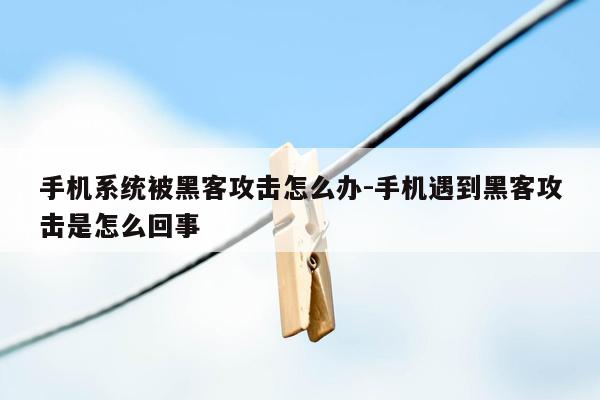 手机系统被黑客攻击怎么办-手机遇到黑客攻击是怎么回事