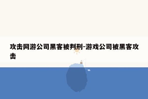 攻击网游公司黑客被判刑-游戏公司被黑客攻击