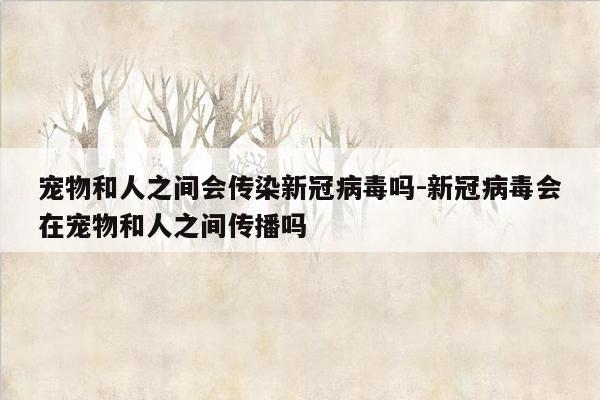 宠物和人之间会传染新冠病毒吗-新冠病毒会在宠物和人之间传播吗