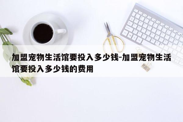 加盟宠物生活馆要投入多少钱-加盟宠物生活馆要投入多少钱的费用