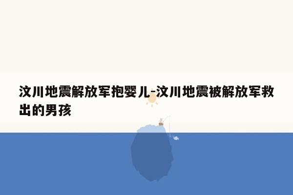 汶川地震解放军抱婴儿-汶川地震被解放军救出的男孩