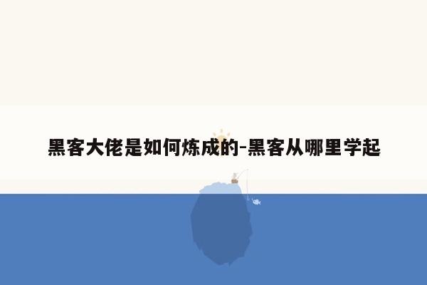 黑客大佬是如何炼成的-黑客从哪里学起