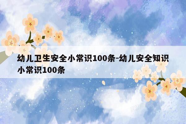 幼儿卫生安全小常识100条-幼儿安全知识小常识100条