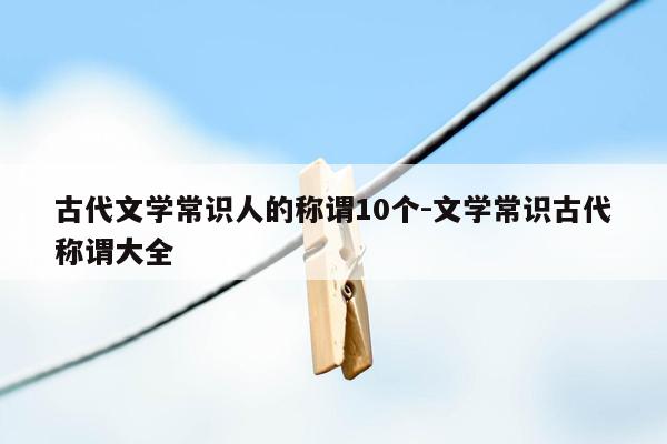 古代文学常识人的称谓10个-文学常识古代称谓大全