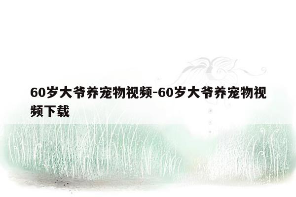 60岁大爷养宠物视频-60岁大爷养宠物视频下载