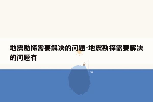 地震勘探需要解决的问题-地震勘探需要解决的问题有