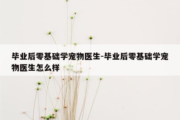 毕业后零基础学宠物医生-毕业后零基础学宠物医生怎么样