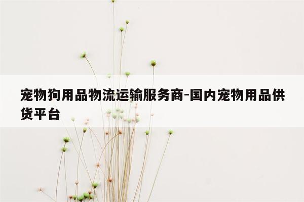 宠物狗用品物流运输服务商-国内宠物用品供货平台