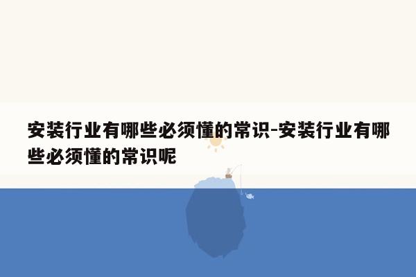 安装行业有哪些必须懂的常识-安装行业有哪些必须懂的常识呢