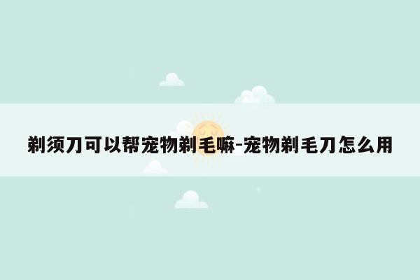 剃须刀可以帮宠物剃毛嘛-宠物剃毛刀怎么用