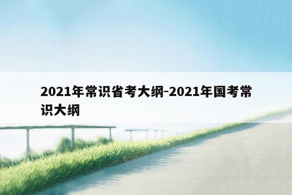 2021年常识省考大纲-2021年国考常识大纲