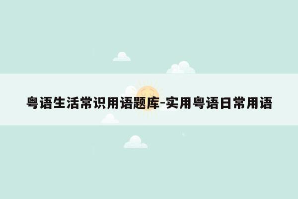 粤语生活常识用语题库-实用粤语日常用语