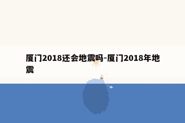 厦门2018还会地震吗-厦门2018年地震