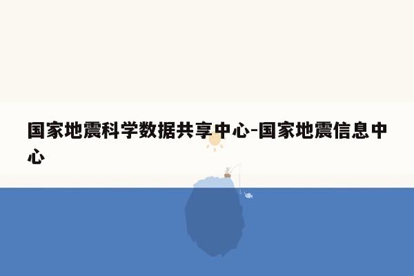 国家地震科学数据共享中心-国家地震信息中心