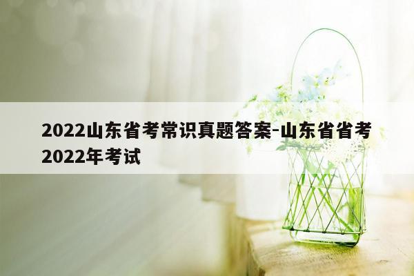 2022山东省考常识真题答案-山东省省考2022年考试