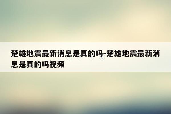 楚雄地震最新消息是真的吗-楚雄地震最新消息是真的吗视频