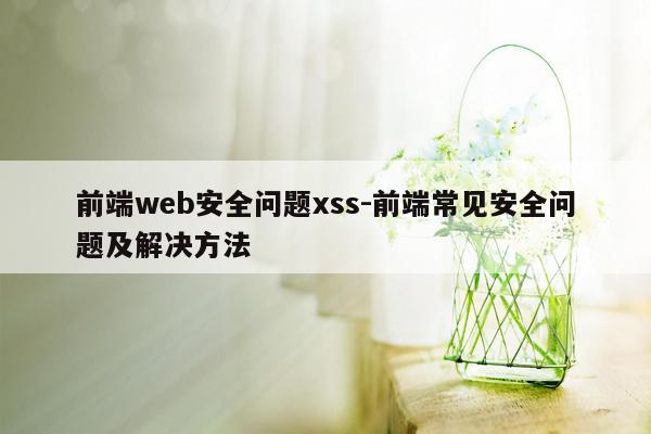 前端web安全问题xss-前端常见安全问题及解决方法