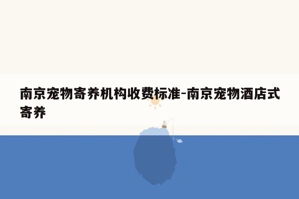 南京宠物寄养机构收费标准-南京宠物酒店式寄养