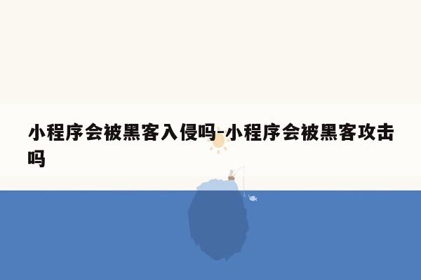 小程序会被黑客入侵吗-小程序会被黑客攻击吗