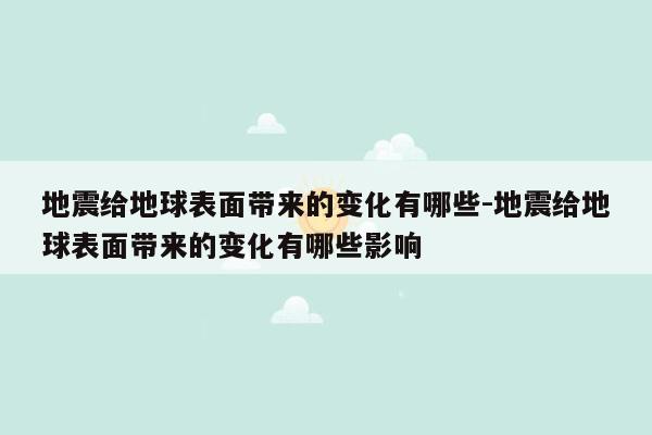 地震给地球表面带来的变化有哪些-地震给地球表面带来的变化有哪些影响