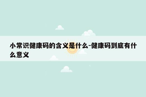 小常识健康码的含义是什么-健康码到底有什么意义