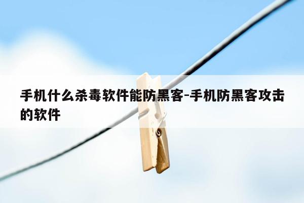 手机什么杀毒软件能防黑客-手机防黑客攻击的软件