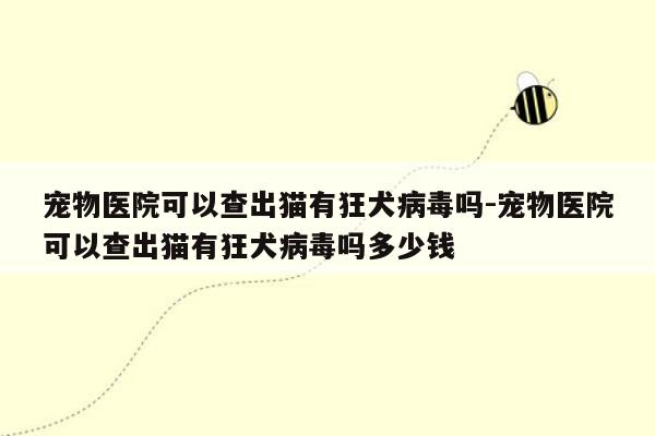 宠物医院可以查出猫有狂犬病毒吗-宠物医院可以查出猫有狂犬病毒吗多少钱