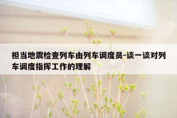 担当地震检查列车由列车调度员-谈一谈对列车调度指挥工作的理解