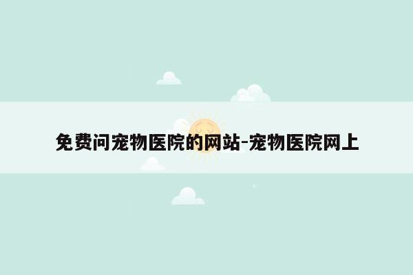 免费问宠物医院的网站-宠物医院网上