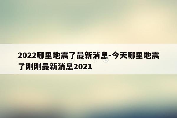 2022哪里地震了最新消息-今天哪里地震了刚刚最新消息2021