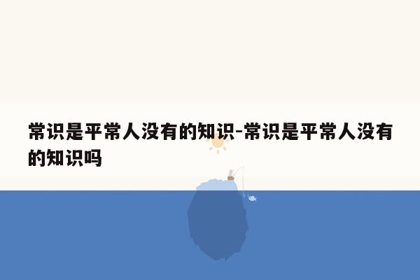 常识是平常人没有的知识-常识是平常人没有的知识吗