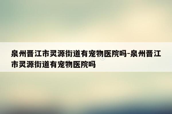 泉州晋江市灵源街道有宠物医院吗-泉州晋江市灵源街道有宠物医院吗