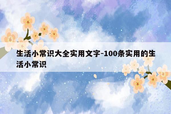 生活小常识大全实用文字-100条实用的生活小常识