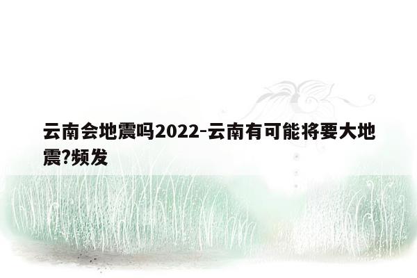 云南会地震吗2022-云南有可能将要大地震?频发