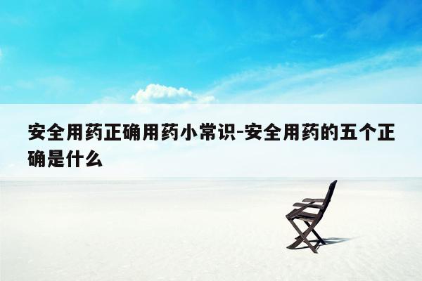 安全用药正确用药小常识-安全用药的五个正确是什么