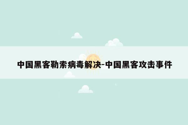 中国黑客勒索病毒解决-中国黑客攻击事件