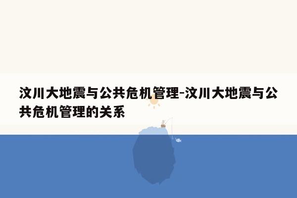 汶川大地震与公共危机管理-汶川大地震与公共危机管理的关系