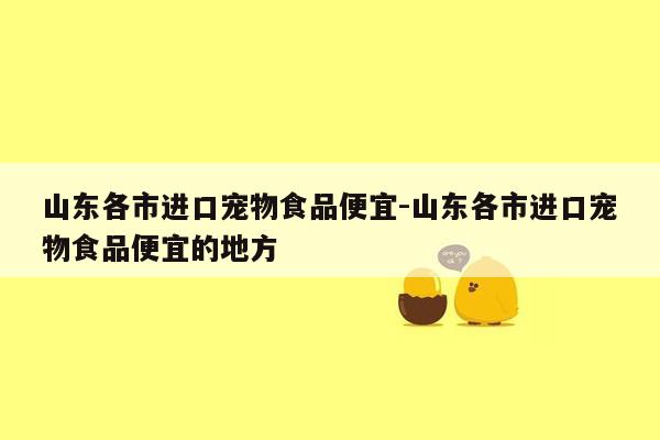 山东各市进口宠物食品便宜-山东各市进口宠物食品便宜的地方