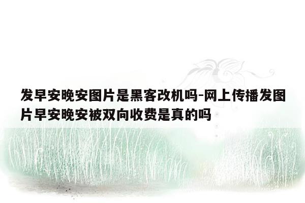 发早安晚安图片是黑客改机吗-网上传播发图片早安晚安被双向收费是真的吗