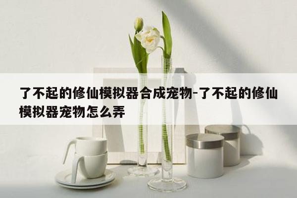 了不起的修仙模拟器合成宠物-了不起的修仙模拟器宠物怎么弄