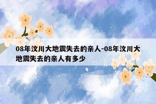 08年汶川大地震失去的亲人-08年汶川大地震失去的亲人有多少