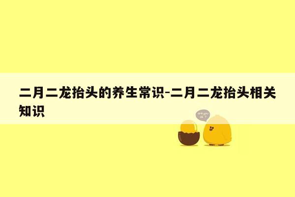 二月二龙抬头的养生常识-二月二龙抬头相关知识