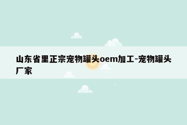 山东省里正宗宠物罐头oem加工-宠物罐头厂家