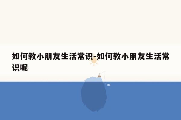 如何教小朋友生活常识-如何教小朋友生活常识呢