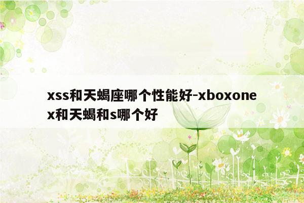 xss和天蝎座哪个性能好-xboxonex和天蝎和s哪个好