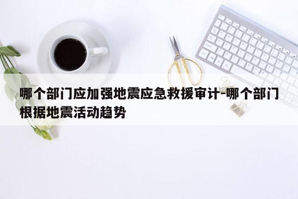 哪个部门应加强地震应急救援审计-哪个部门根据地震活动趋势